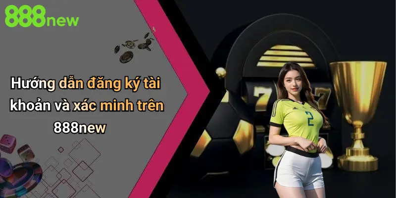 Hướng dẫn đăng ký tài khoản và xác minh trên 888new
